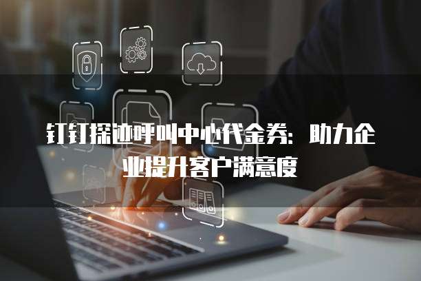 钉钉探迹呼叫中心代金券:助力企业提升客户满意度