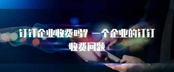 钉钉企业收费吗？一个企业的钉钉收费问题
