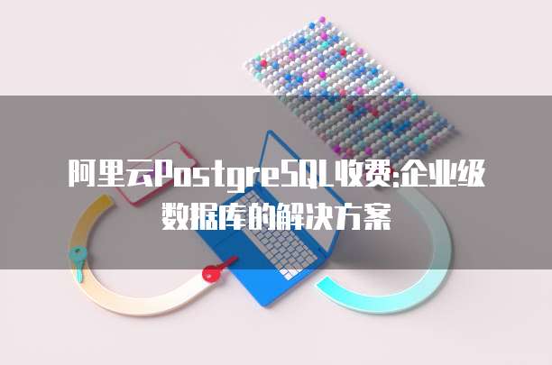 阿里云PostgreSQL收费:企业级数据库的解决方案