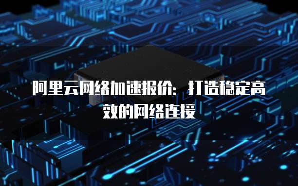 阿里云网络加速报价:打造稳定高效的网络连接