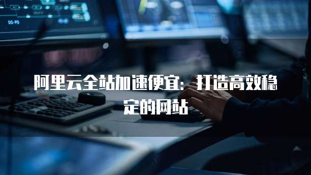 阿里云全站加速便宜:打造高效稳定的网站