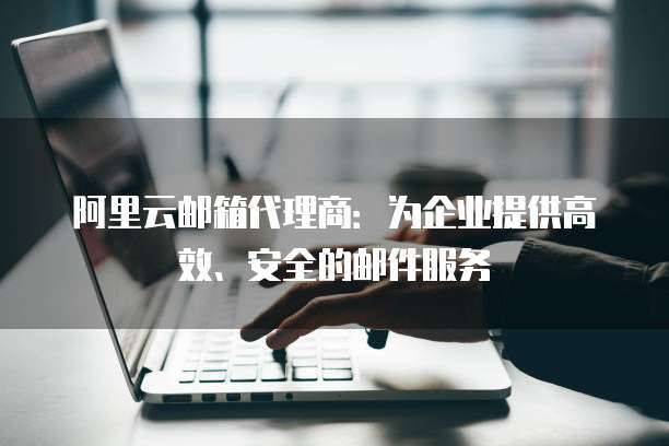 阿里云邮箱代理商:为企业提供高效、安全的邮件服务