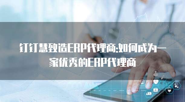 钉钉慧致造ERP代理商:如何成为一家优秀的ERP代理商