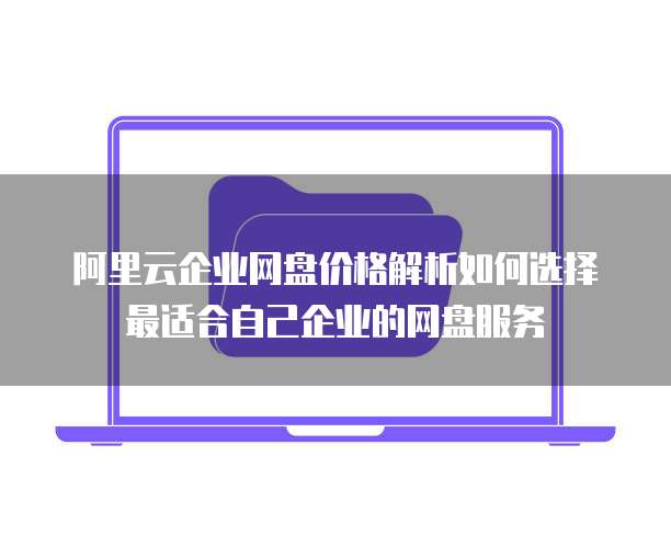 阿里云企业网盘价格解析如何选择最适合自己企业的网盘服务