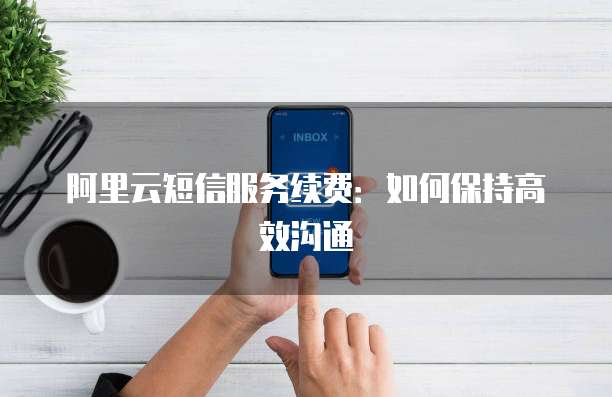 阿里云短信服务续费：如何保持高效沟通