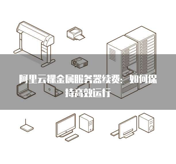 阿里云裸金属服务器续费:如何保持高效运行