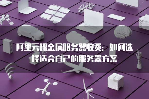 阿里云裸金属服务器收费:如何选择适合自己的服务器方案