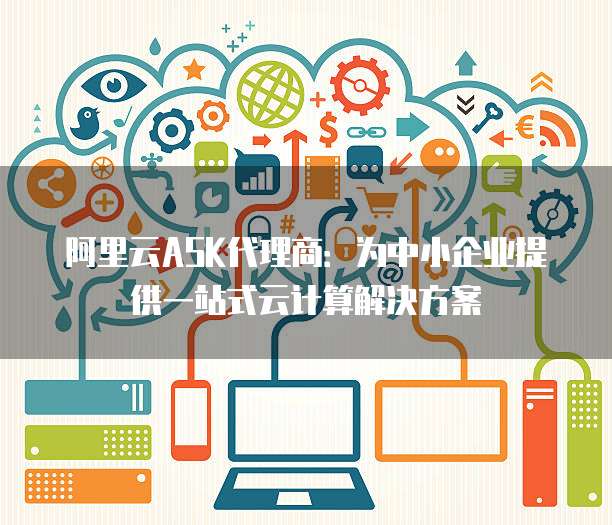 阿里云ASK代理商:为中小企业提供一站式云计算解决方案