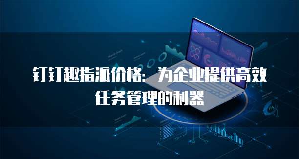 钉钉趣指派价格:为企业提供高效任务管理的利器