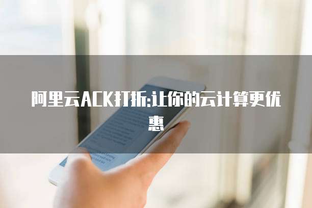阿里云ACK打折:让你的云计算更优惠