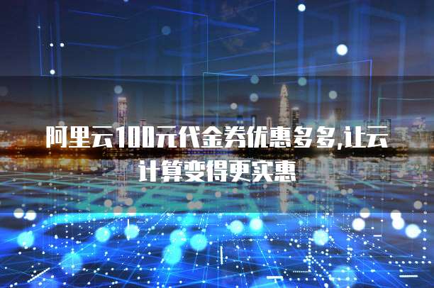 阿里云100元代金券优惠多多,让云计算变得更实惠