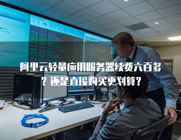 阿里云轻量应用服务器续费六百多?还是直接购买更划算?