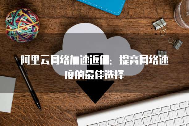 阿里云网络加速返佣:提高网络速度的最佳选择