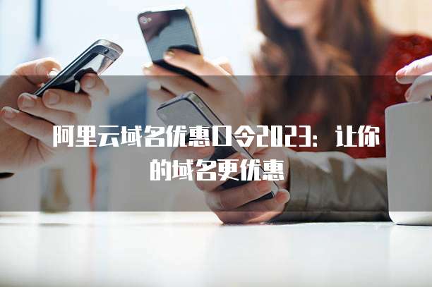阿里云域名优惠口令2023:让你的域名更优惠