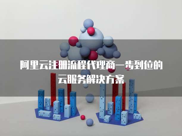 阿里云注册流程代理商一步到位的云服务解决方案