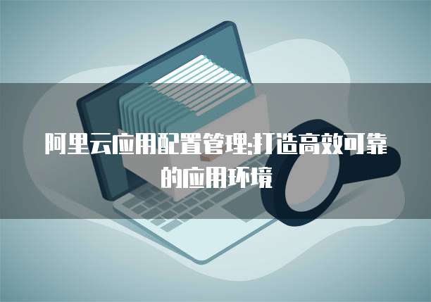 阿里云应用配置管理:打造高效可靠的应用环境