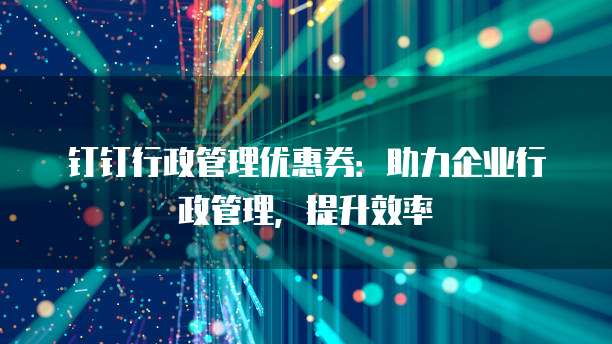 钉钉行政管理优惠券:助力企业行政管理,提升效率