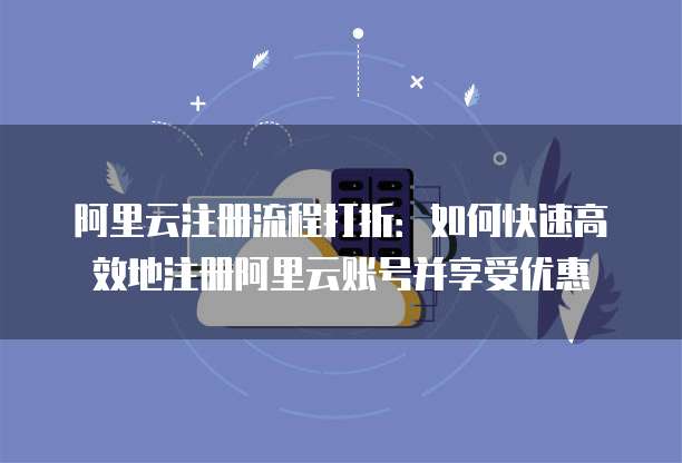 阿里云注册流程打折:如何快速高效地注册阿里云账号并享受优惠