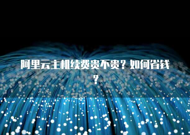 阿里云主机续费贵不贵？如何省钱？