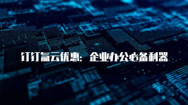 钉钉氚云优惠：企业办公必备利器