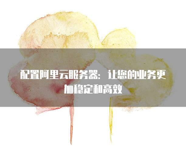 配置阿里云服务器:让您的业务更加稳定和高效