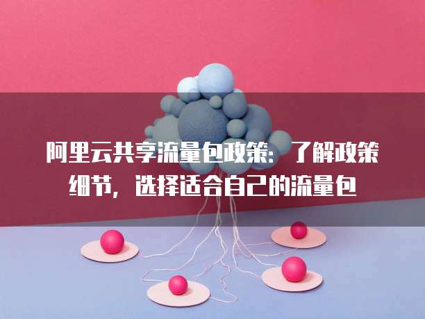 阿里云共享流量包政策:了解政策细节,选择适合自己的流量包
