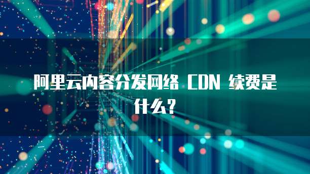阿里云内容分发网络 CDN 续费是什么?