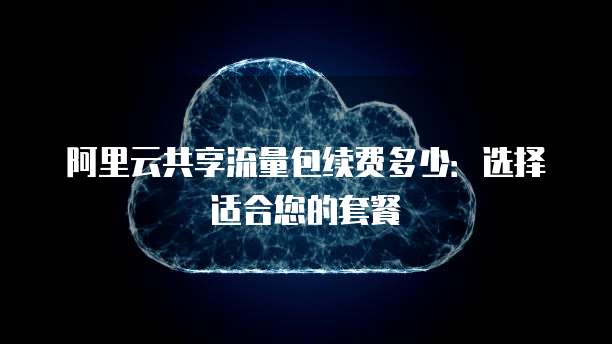 阿里云共享流量包续费多少：选择适合您的套餐