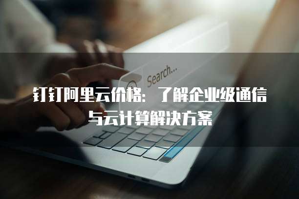 钉钉阿里云价格:了解企业级通信与云计算解决方案