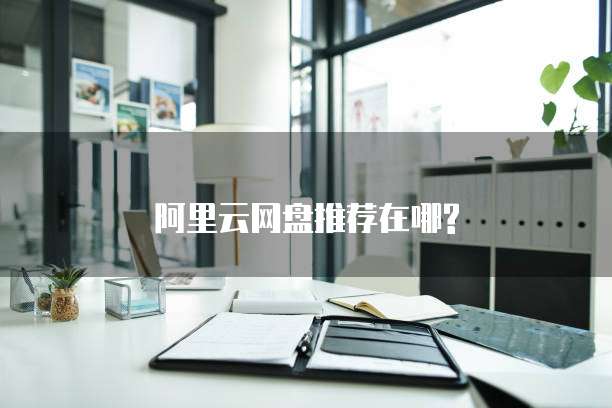 阿里云网盘推荐在哪?