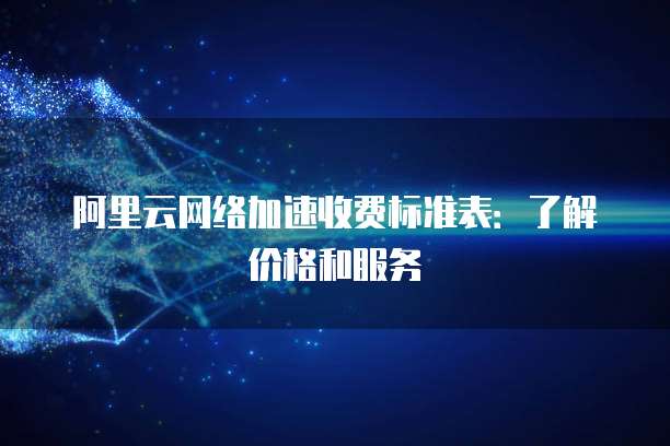 阿里云网络加速收费标准表：了解价格和服务