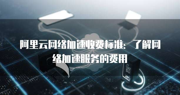 阿里云网络加速收费标准:了解网络加速服务的费用