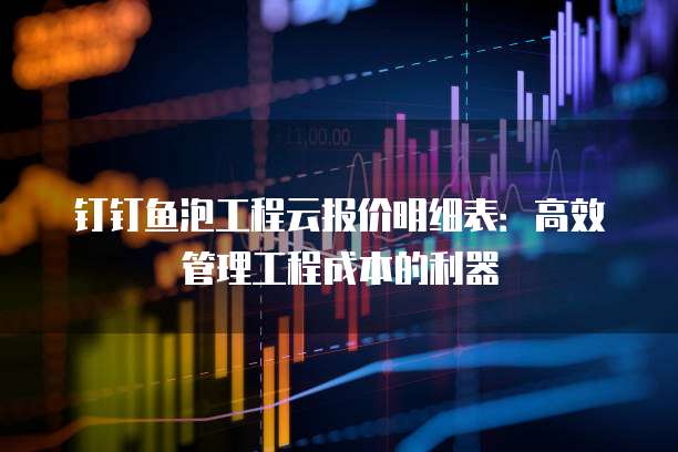 钉钉鱼泡工程云报价明细表:高效管理工程成本的利器