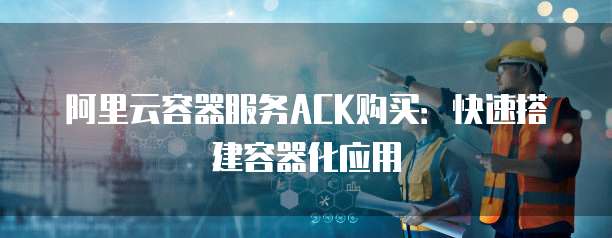 阿里云容器服务ACK购买：快速搭建容器化应用