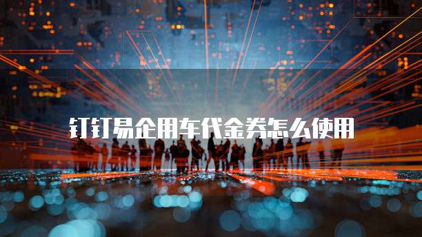 钉钉易企用车代金券怎么使用