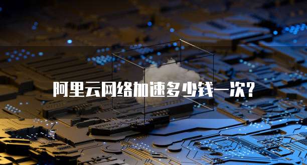 阿里云网络加速多少钱一次?