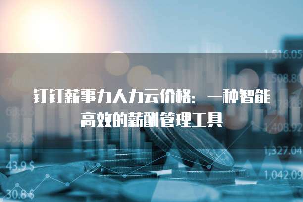 钉钉薪事力人力云价格:一种智能高效的薪酬管理工具