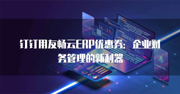 钉钉用友畅云ERP优惠券：企业财务管理的新利器