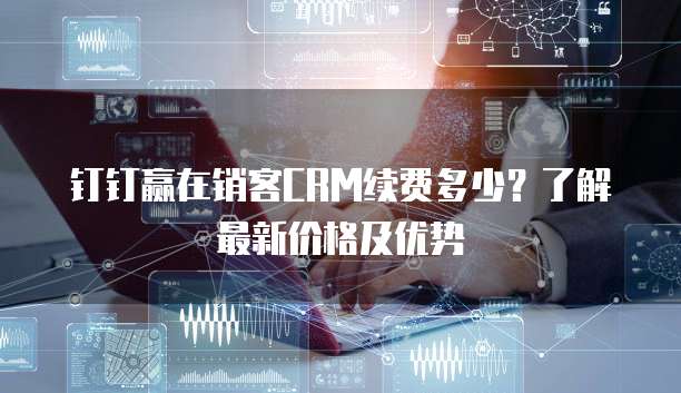 钉钉赢在销客CRM续费多少？了解最新价格及优势