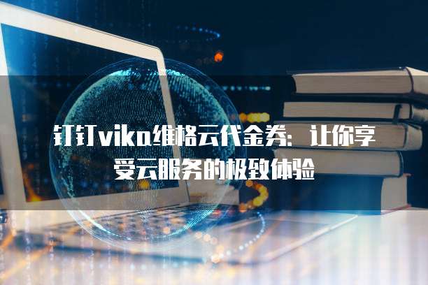 钉钉vika维格云代金券:让你享受云服务的极致体验