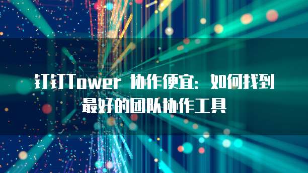 钉钉Tower 协作便宜：如何找到最好的团队协作工具