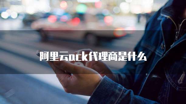 阿里云ack代理商是什么