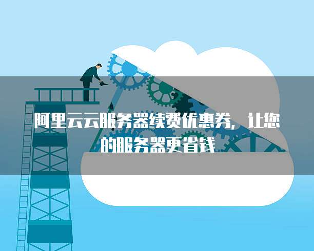 阿里云云服务器续费优惠券,让您的服务器更省钱