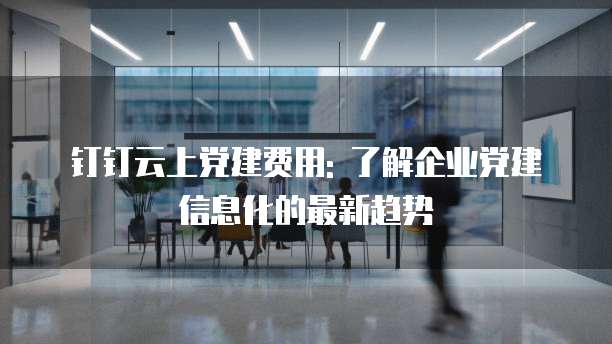 钉钉云上党建费用: 了解企业党建信息化的最新趋势