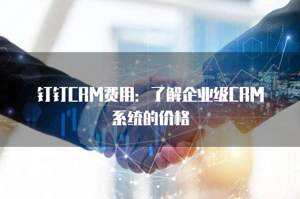 钉钉CRM费用:了解企业级CRM系统的价格