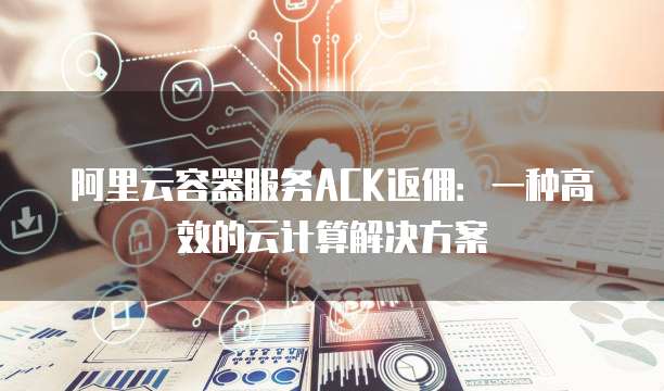 阿里云容器服务ACK返佣:一种高效的云计算解决方案