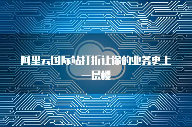 阿里云国际站打折让你的业务更上一层楼