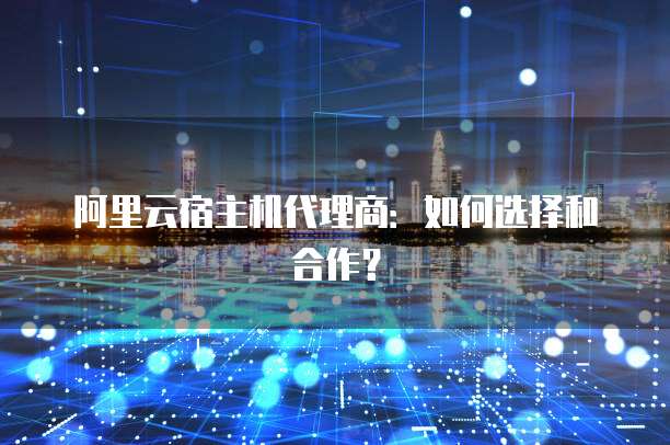 阿里云宿主机代理商:如何选择和合作?