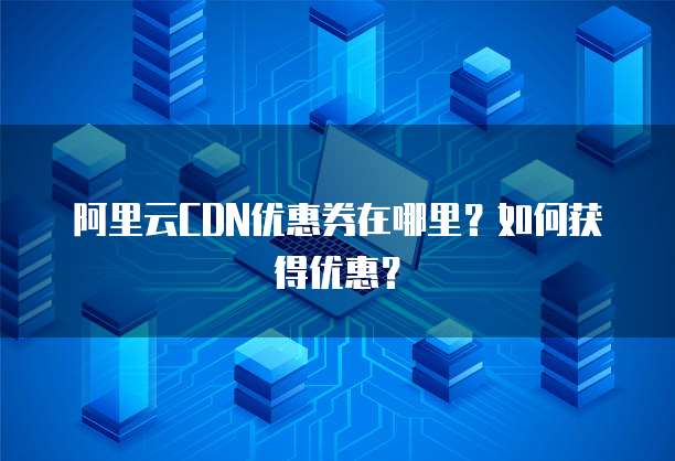 阿里云CDN优惠券在哪里？如何获得优惠？