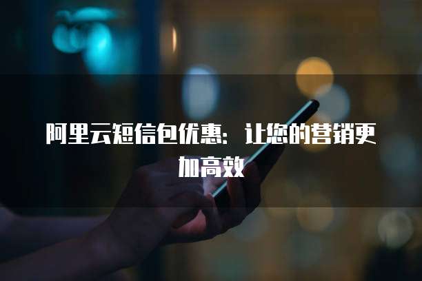 阿里云短信包优惠:让您的营销更加高效